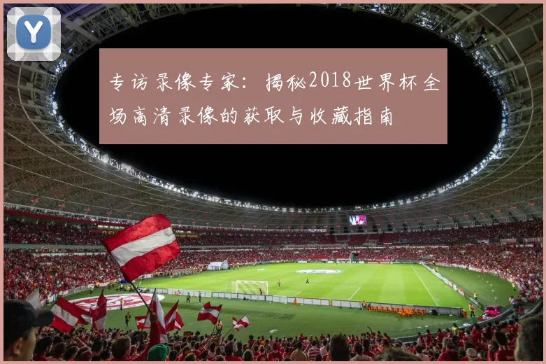专访录像专家:揭秘2018世界杯全场高清录像的获取与收藏指南
