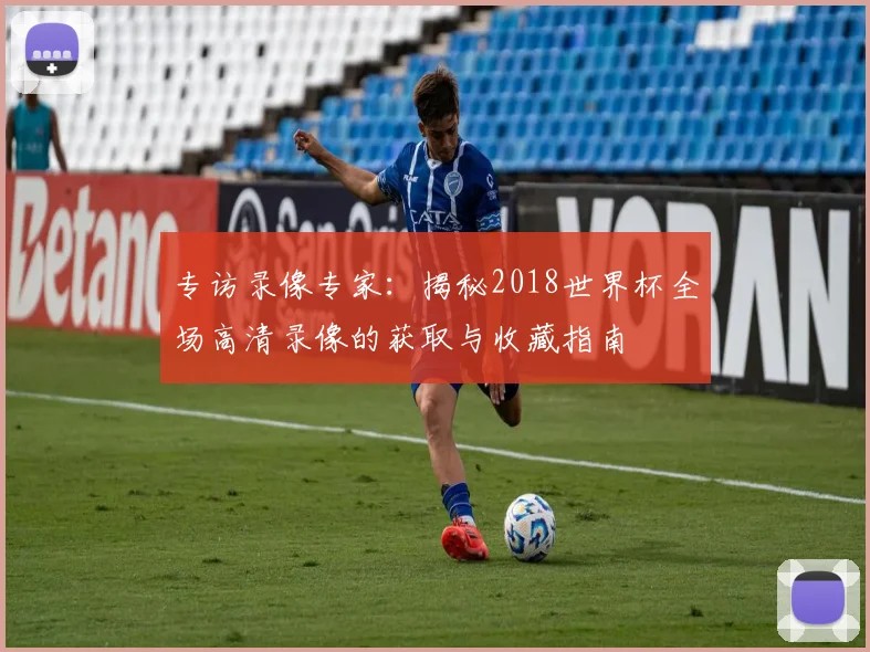 专访录像专家:揭秘2018世界杯全场高清录像的获取与收藏指南