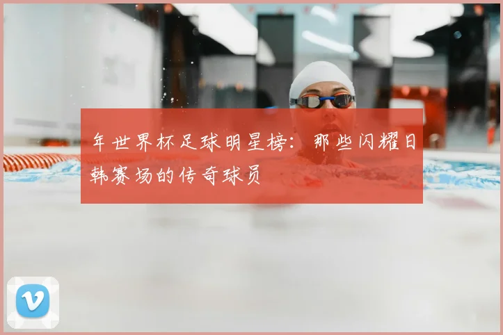 年世界杯足球明星榜：那些闪耀日韩赛场的传奇球员