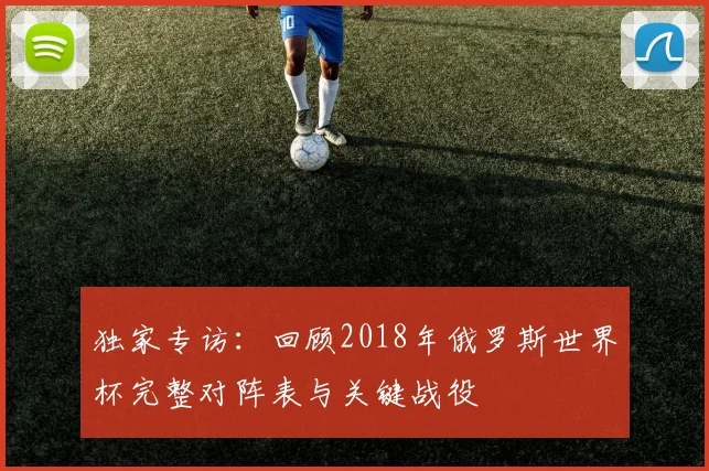 独家专访：回顾2018年俄罗斯世界杯完整对阵表与关键战役