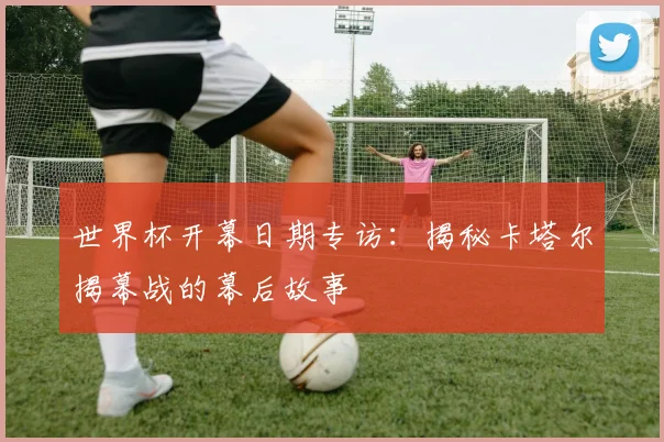 世界杯开幕日期专访：揭秘卡塔尔揭幕战的幕后故事