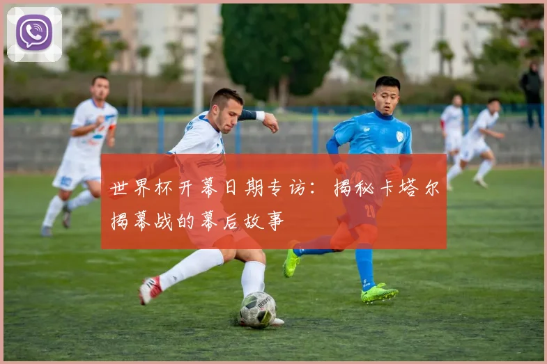 世界杯开幕日期专访:揭秘卡塔尔揭幕战的幕后故事