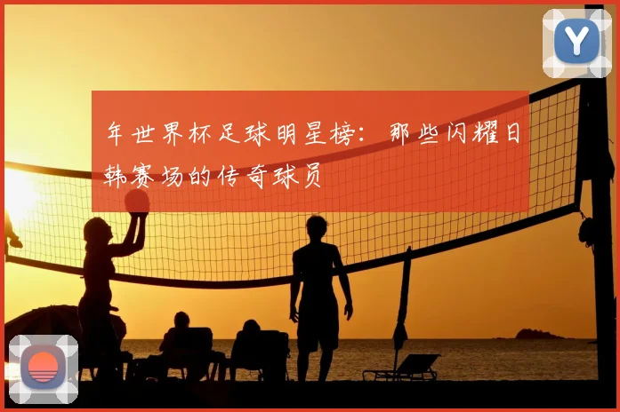 年世界杯足球明星榜：那些闪耀日韩赛场的传奇球员