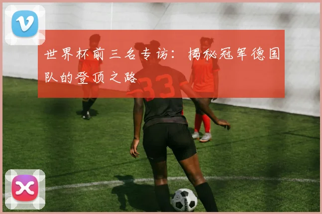世界杯前三名专访:揭秘冠军德国队的登顶之路