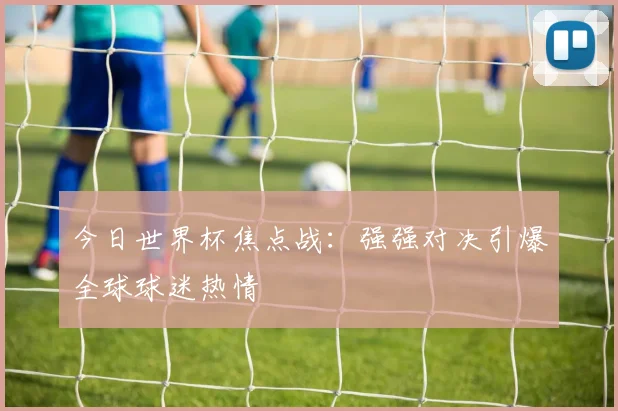 今日世界杯焦点战:强强对决引爆全球球迷热情